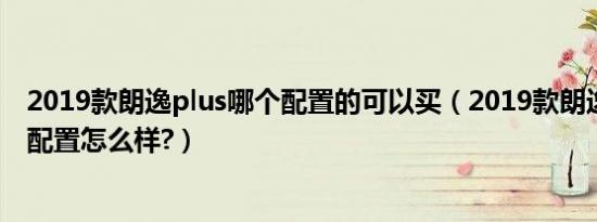2019款朗逸plus哪个配置的可以买（2019款朗逸plus参数配置怎么样?）