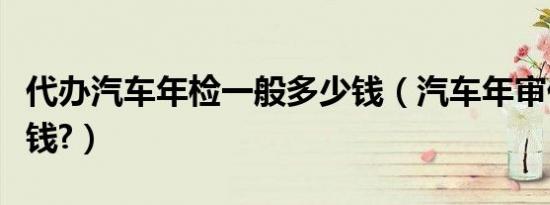 代办汽车年检一般多少钱（汽车年审代办多少钱?）