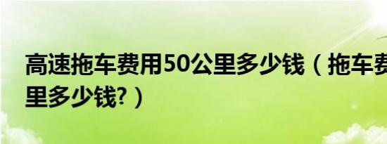高速拖车费用50公里多少钱（拖车费用50公里多少钱?）