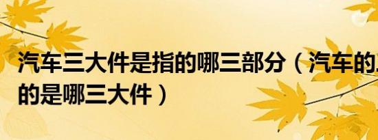 汽车三大件是指的哪三部分（汽车的三大件指的是哪三大件）