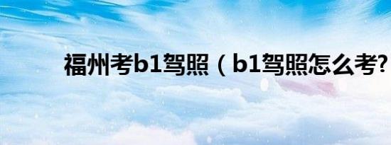 福州考b1驾照（b1驾照怎么考?）