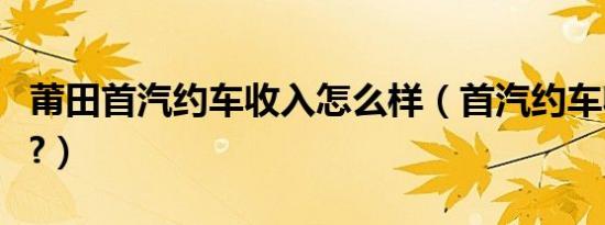 莆田首汽约车收入怎么样（首汽约车收入好吗?）