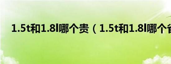 1.5t和1.8l哪个贵（1.5t和1.8l哪个省油）
