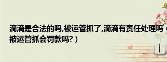 滴滴是合法的吗,被运管抓了,滴滴有责任处理吗（滴滴车主被运管抓会罚款吗?）