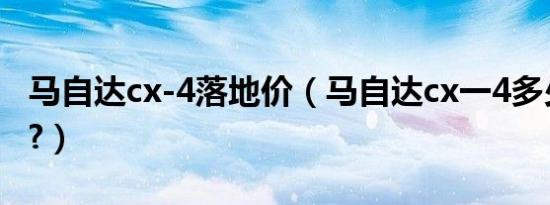 马自达cx-4落地价（马自达cx一4多少钱落地?）