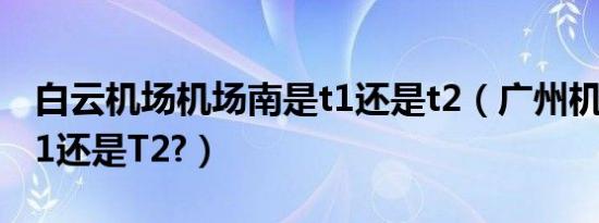 白云机场机场南是t1还是t2（广州机场南是T1还是T2?）