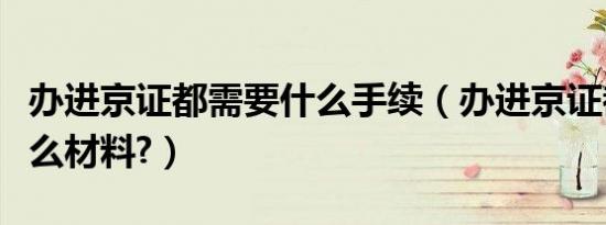 办进京证都需要什么手续（办进京证都需要什么材料?）