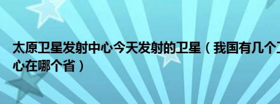太原卫星发射中心今天发射的卫星（我国有几个卫星发射中心在哪个省）