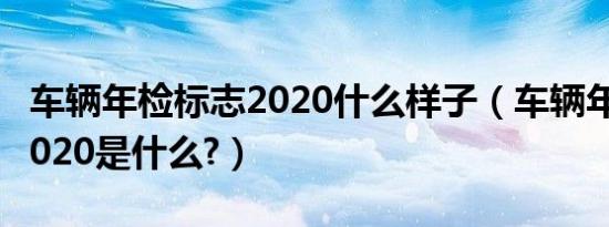 车辆年检标志2020什么样子（车辆年检标志2020是什么?）