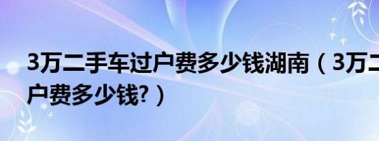 3万二手车过户费多少钱湖南（3万二手车过户费多少钱?）