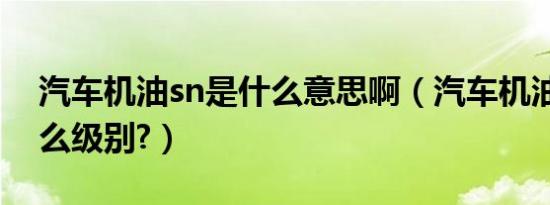 汽车机油sn是什么意思啊（汽车机油sn是什么级别?）