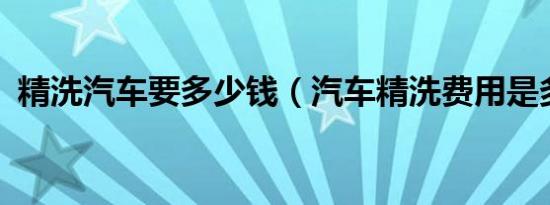 精洗汽车要多少钱（汽车精洗费用是多少?）