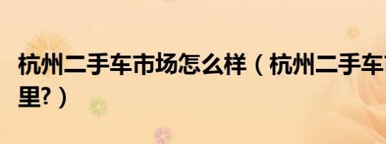 杭州二手车市场怎么样（杭州二手车市场在哪里?）
