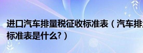 进口汽车排量税征收标准表（汽车排量税征收标准表是什么?）