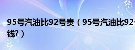 95号汽油比92号贵（95号汽油比92号贵多少钱?）