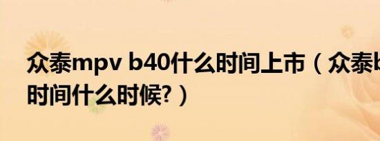 众泰mpv b40什么时间上市（众泰b40上市时间什么时候?）