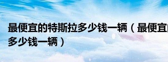 最便宜的特斯拉多少钱一辆（最便宜的特斯拉多少钱一辆）