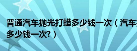 普通汽车抛光打蜡多少钱一次（汽车打蜡抛光多少钱一次?）