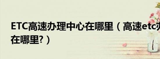 ETC高速办理中心在哪里（高速etc办理中心在哪里?）