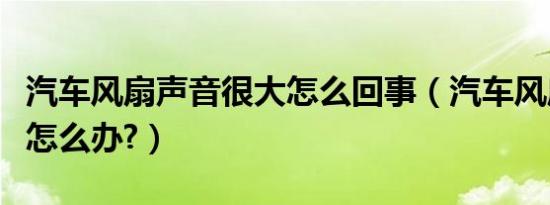 汽车风扇声音很大怎么回事（汽车风扇声音大怎么办?）