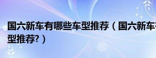 国六新车有哪些车型推荐（国六新车有哪些车型推荐?）