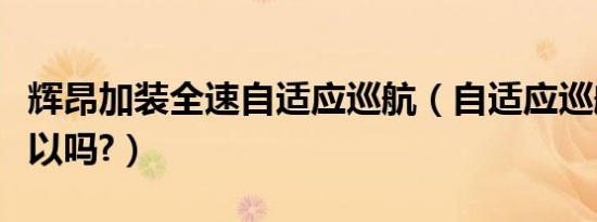辉昂加装全速自适应巡航（自适应巡航加装可以吗?）