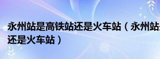 永州站是高铁站还是火车站（永州站是高铁站还是火车站）