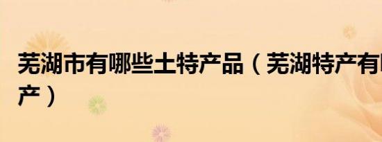 芜湖市有哪些土特产品（芜湖特产有哪些土特产）