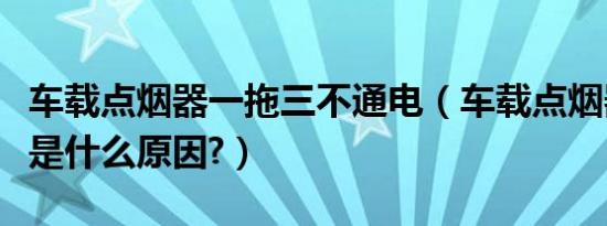 车载点烟器一拖三不通电（车载点烟器不通电是什么原因?）