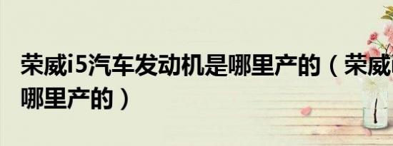 荣威i5汽车发动机是哪里产的（荣威i5发动机哪里产的）