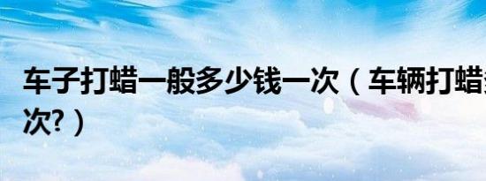 车子打蜡一般多少钱一次（车辆打蜡多少钱一次?）