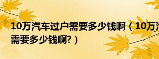 10万汽车过户需要多少钱啊（10万汽车过户需要多少钱啊?）