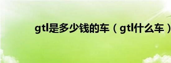 gtl是多少钱的车（gtl什么车）