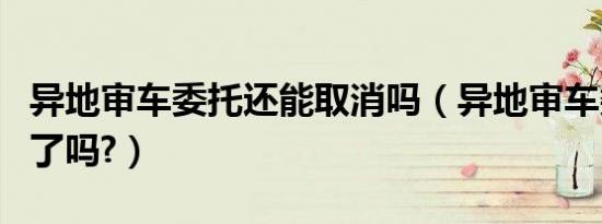 异地审车委托还能取消吗（异地审车委托取消了吗?）