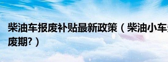 柴油车报废补贴最新政策（柴油小车多少年报废期?）