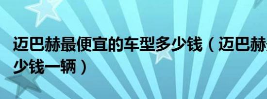 迈巴赫最便宜的车型多少钱（迈巴赫最贵的多少钱一辆）