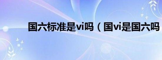 国六标准是vi吗（国vi是国六吗）