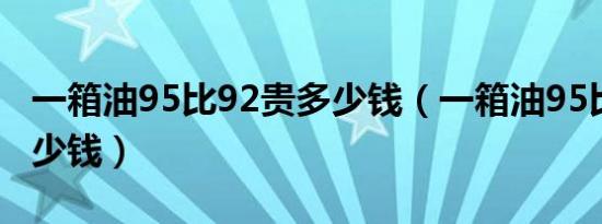 一箱油95比92贵多少钱（一箱油95比92贵多少钱）