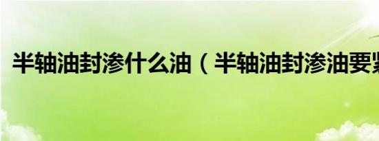 半轴油封渗什么油（半轴油封渗油要紧吗?）