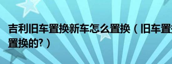吉利旧车置换新车怎么置换（旧车置换是怎么置换的?）