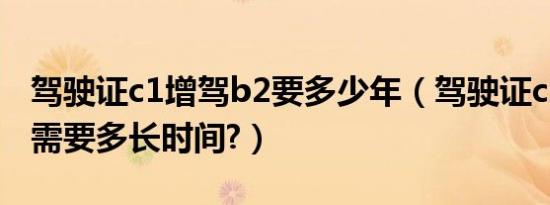 驾驶证c1增驾b2要多少年（驾驶证c1增驾b2需要多长时间?）