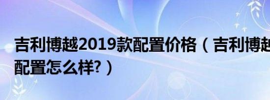 吉利博越2019款配置价格（吉利博越2019款配置怎么样?）