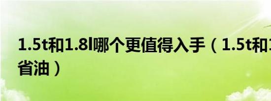 1.5t和1.8l哪个更值得入手（1.5t和1.8l哪个省油）