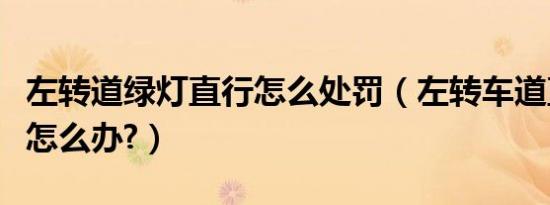 左转道绿灯直行怎么处罚（左转车道直行绿灯怎么办?）