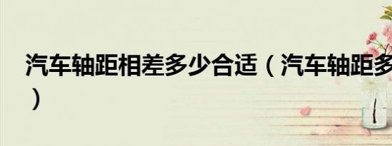 汽车轴距相差多少合适（汽车轴距多少合适?）