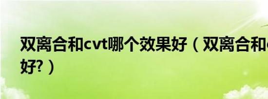 双离合和cvt哪个效果好（双离合和cvt哪个好?）