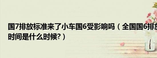 国7排放标准来了小车国6受影响吗（全国国6排放标准实施时间是什么时候?）