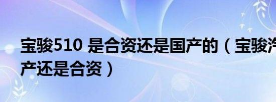 宝骏510 是合资还是国产的（宝骏汽车是国产还是合资）