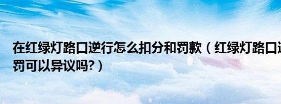 在红绿灯路口逆行怎么扣分和罚款（红绿灯路口逆行怎么处罚可以异议吗?）