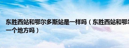 东胜西站和鄂尔多斯站是一样吗（东胜西站和鄂尔多斯站是一个地方吗）